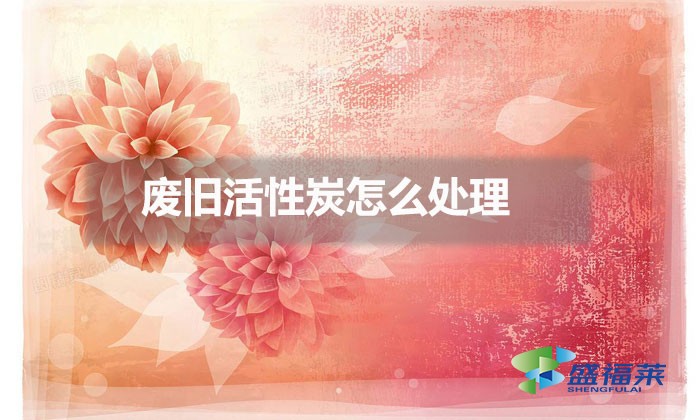 廢舊活性炭怎么處理(舊活性炭處理方法)